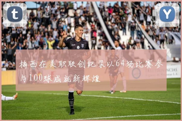 梅西在美职联创纪录以64场比赛参与100球成就新辉煌