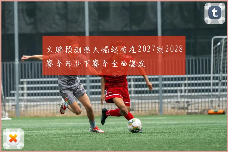 文胖预测热火崛起将在2027到2028赛季而非下赛季全面爆发