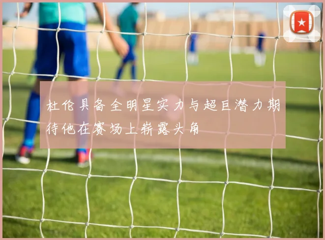 杜伦具备全明星实力与超巨潜力期待他在赛场上崭露头角