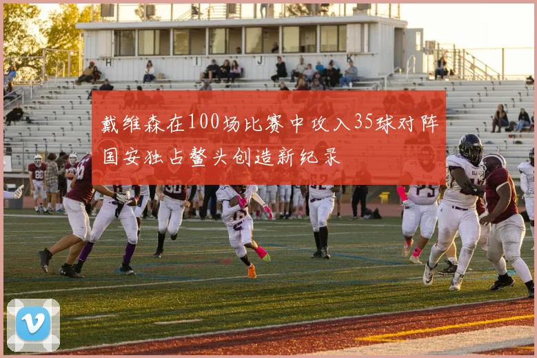 戴维森在100场比赛中攻入35球对阵国安独占鳌头创造新纪录
