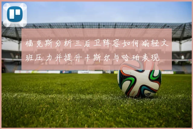 福克斯分析三后卫阵容如何减轻文班压力并提升卡斯尔与哈珀表现