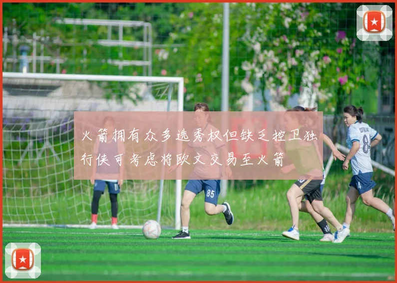 火箭拥有众多选秀权但缺乏控卫独行侠可考虑将欧文交易至火箭