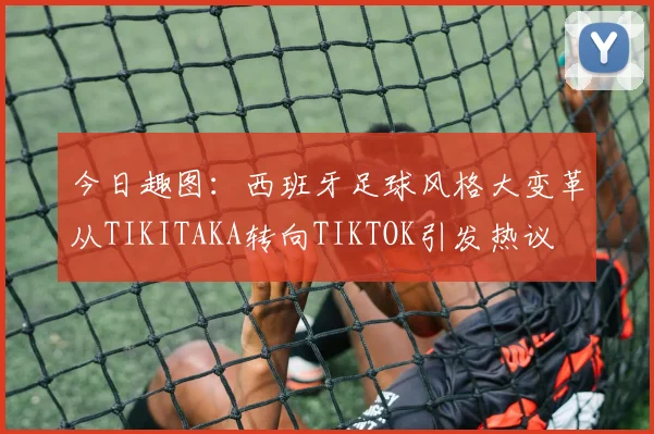今日趣图:西班牙足球风格大变革从TIKITAKA转向TIKTOK引发热议