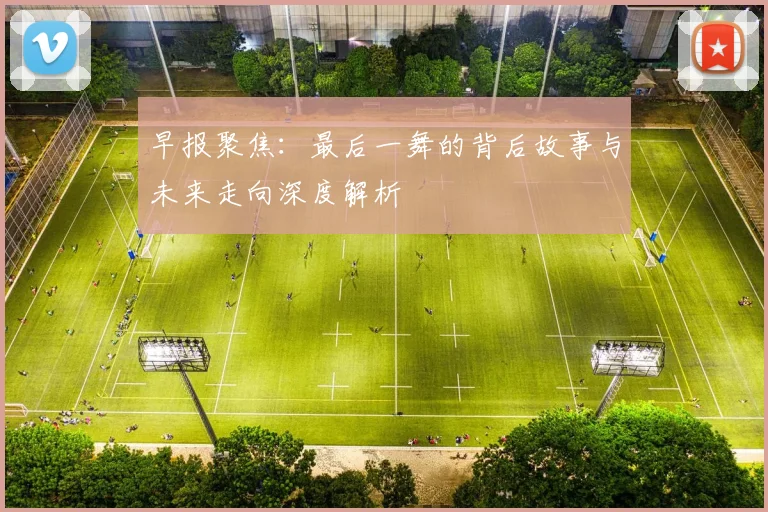 早报聚焦：最后一舞的背后故事与未来走向深度解析