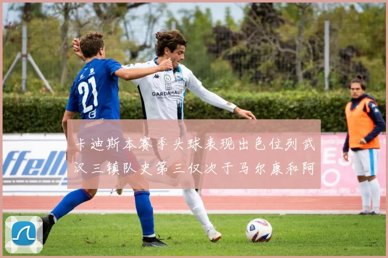 卡迪斯本赛季头球表现出色位列武汉三镇队史第三仅次于马尔康和阿齐兹