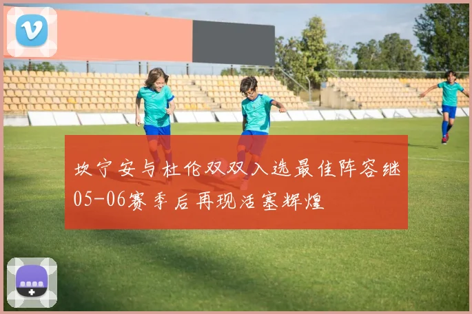 坎宁安与杜伦双双入选最佳阵容继05-06赛季后再现活塞辉煌