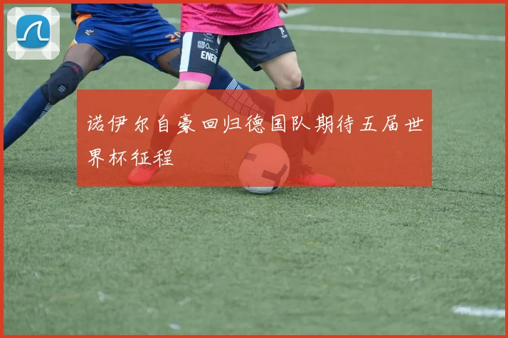 诺伊尔自豪回归德国队期待五届世界杯征程