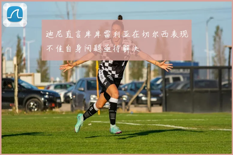 迪尼直言库库雷利亚在切尔西表现不佳自身问题亟待解决