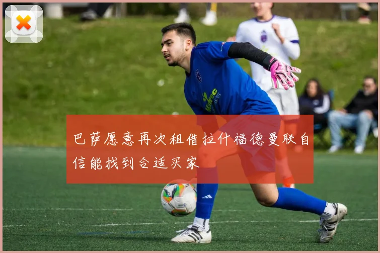 巴萨愿意再次租借拉什福德曼联自信能找到合适买家
