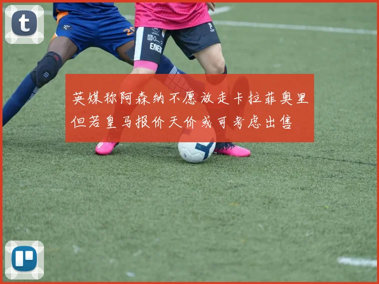 英媒称阿森纳不愿放走卡拉菲奥里但若皇马报价天价或可考虑出售
