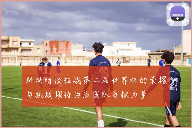 科纳特谈征战第二届世界杯的荣耀与挑战期待为法国队贡献力量