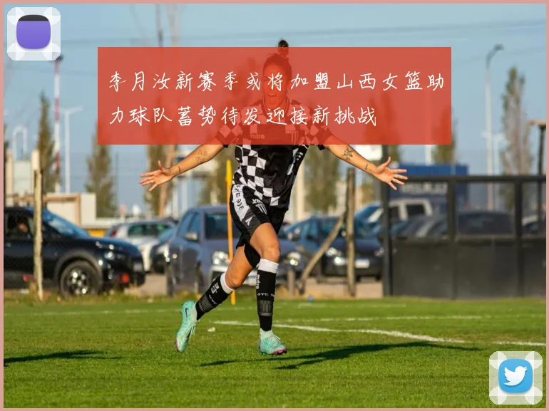 李月汝新赛季或将加盟山西女篮助力球队蓄势待发迎接新挑战